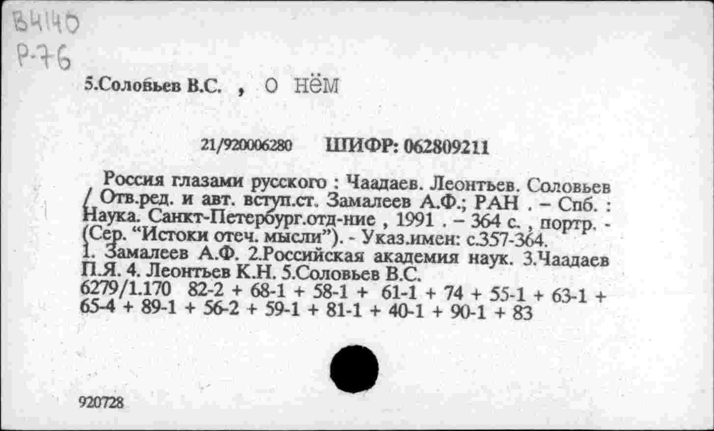 ﻿Р-Н
э.Соловьев В.С. , О НбМ
21/920006280 ШИФР: 062809211
Россия глазами русского : Чаадаев. Леонтьев. Соловьев / Отв.ред. и авт. вступ.сг. Замалеев А.Ф.; РАН . - Спб. : Наука. Санкт-Петербург.отд-ние , 1991 . - 364 с. , портр -(Сер. “Истоки отеч. мысли”). - Указ.имен: с357-364.
1. Замалеев А.Ф. 2.Российская академия наук. З.Чаадаев ПЛ. 4. Леонтьев К.Н. 5.Соловьев В.С.
6279/1.170 82-2 + 68-1 + 58-1 + 61-1 + 74 + 55-1 + 63-1 + 65-4 + 89-1 + 56-2 + 59-1 + 81-1 + 40-1 + 90-1 + 83
920728